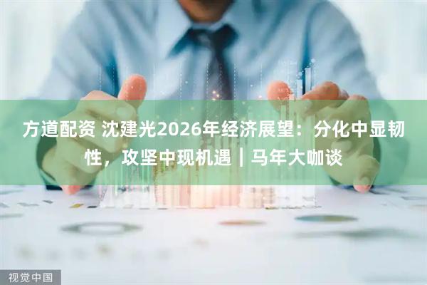 方道配资 沈建光2026年经济展望：分化中显韧性，攻坚中现机遇︱马年大咖谈