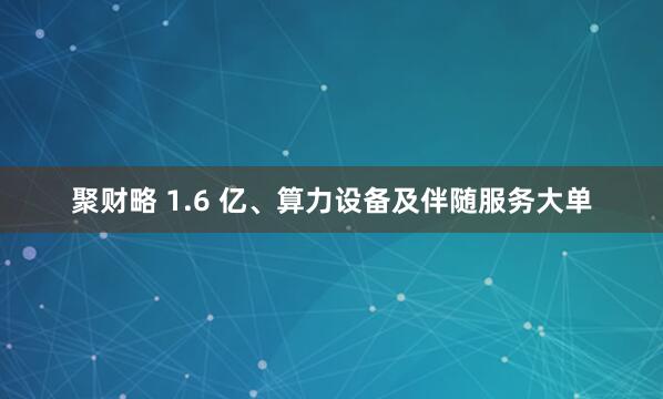 聚财略 1.6 亿、算力设备及伴随服务大单