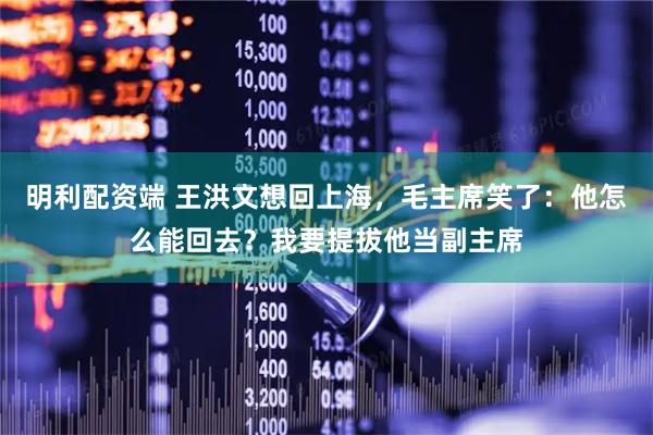 明利配资端 王洪文想回上海，毛主席笑了：他怎么能回去？我要提拔他当副主席