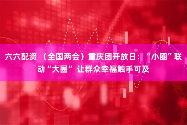 六六配资 （全国两会）重庆团开放日：“小圈”联动“大圈” 让群众幸福触手可及