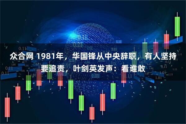 众合网 1981年，华国锋从中央辞职，有人坚持要追责，叶剑英发声：看谁敢