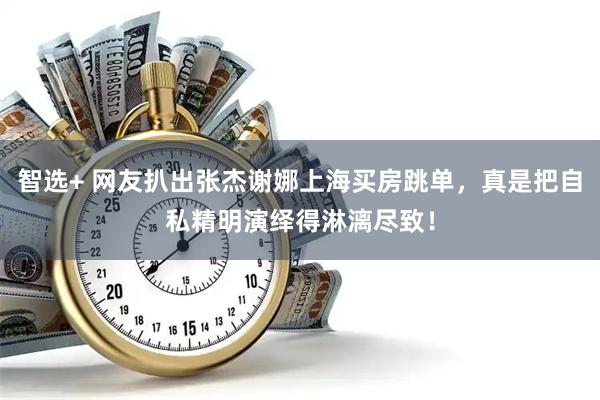 智选+ 网友扒出张杰谢娜上海买房跳单，真是把自私精明演绎得淋漓尽致！
