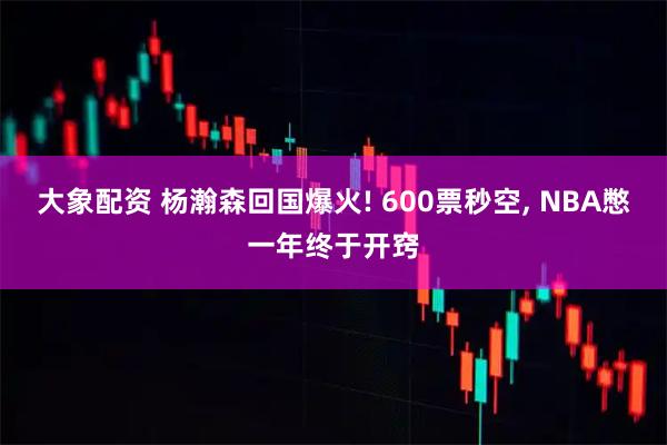大象配资 杨瀚森回国爆火! 600票秒空, NBA憋一年终于开窍