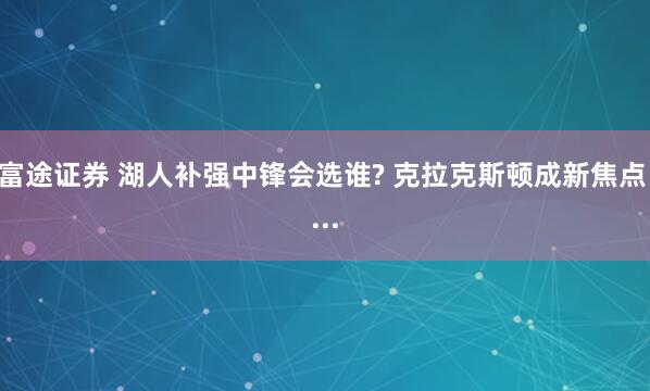 富途证券 湖人补强中锋会选谁? 克拉克斯顿成新焦点 ...