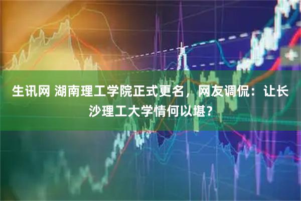 生讯网 湖南理工学院正式更名,网友调侃:让长沙理工大学情何以堪?