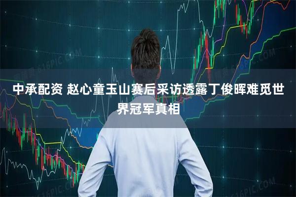 中承配资 赵心童玉山赛后采访透露丁俊晖难觅世界冠军真相