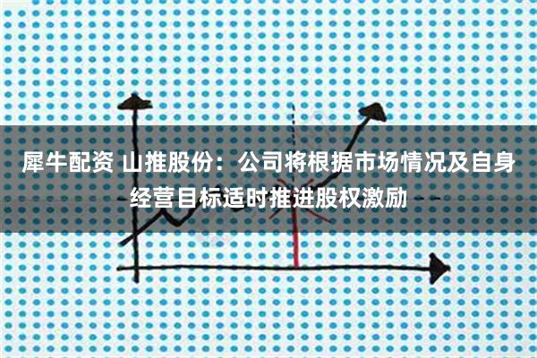犀牛配资 山推股份：公司将根据市场情况及自身经营目标适时推进股权激励