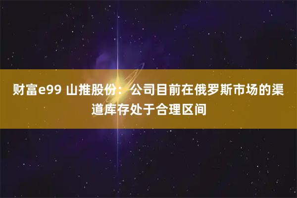 财富e99 山推股份：公司目前在俄罗斯市场的渠道库存处于合理区间