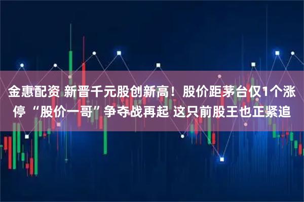金惠配资 新晋千元股创新高！股价距茅台仅1个涨停 “股价一哥”争夺战再起 这只前股王也正紧追