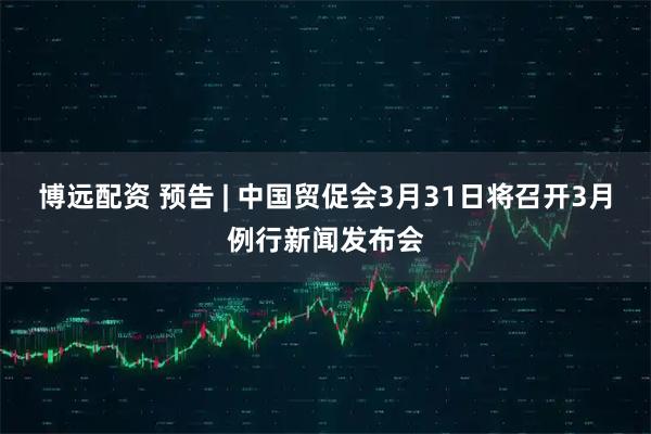 博远配资 预告 | 中国贸促会3月31日将召开3月例行新闻发布会
