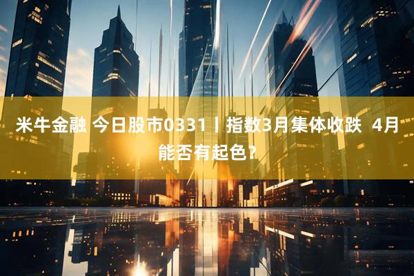 米牛金融 今日股市0331丨指数3月集体收跌  4月能否有起色？