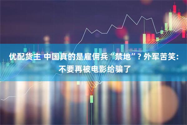 优配货主 中国真的是雇佣兵“禁地”? 外军苦笑: 不要再被电影给骗了