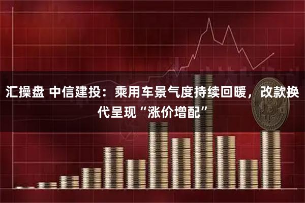 汇操盘 中信建投:乘用车景气度持续回暖,改款换代呈现“涨价增配”