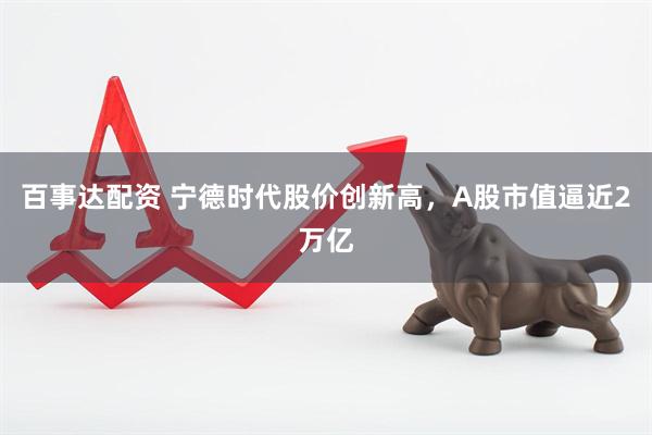 百事达配资 宁德时代股价创新高，A股市值逼近2万亿