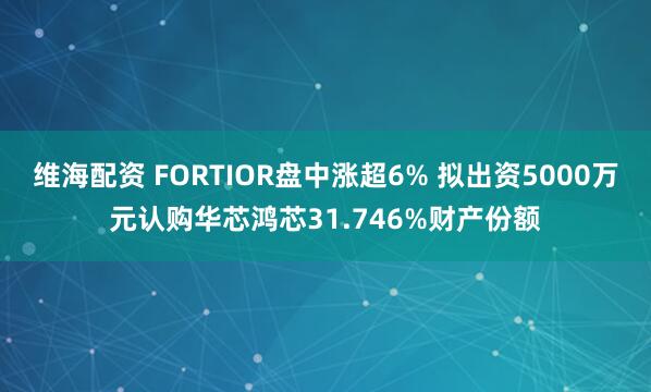 维海配资 FORTIOR盘中涨超6% 拟出资5000万元认购华芯鸿芯31.746%财产份额