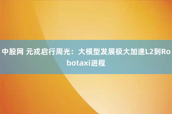 中股网 元戎启行周光：大模型发展极大加速L2到Robotaxi进程