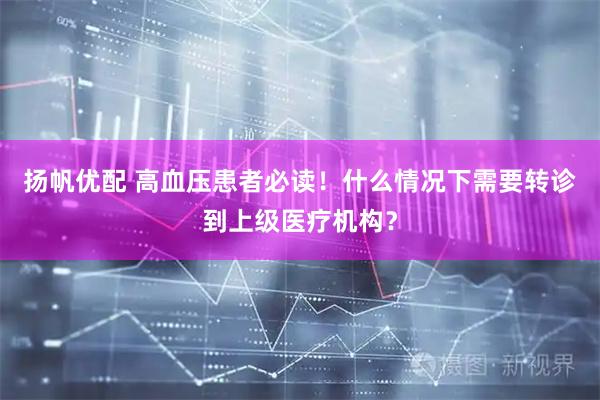 扬帆优配 高血压患者必读！什么情况下需要转诊到上级医疗机构？