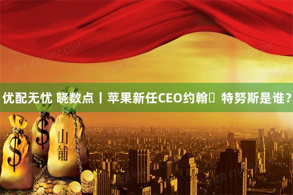 优配无忧 晓数点丨苹果新任CEO约翰・特努斯是谁?