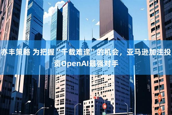 亦丰策略 为把握“千载难逢”的机会，亚马逊加注投资OpenAI最强对手