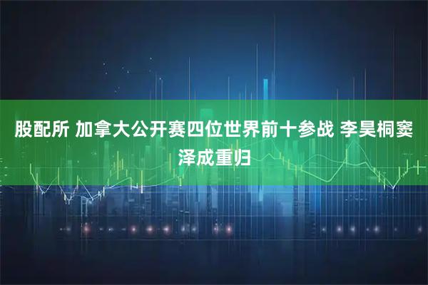 股配所 加拿大公开赛四位世界前十参战 李昊桐窦泽成重归