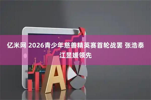 亿米网 2026青少年慈善精英赛首轮战罢 张浩泰江昱媛领先