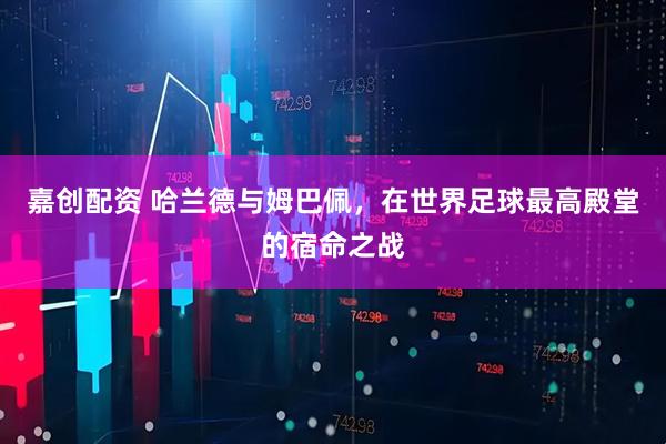 嘉创配资 哈兰德与姆巴佩,在世界足球最高殿堂的宿命之战