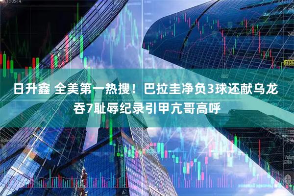 日升鑫 全美第一热搜！巴拉圭净负3球还献乌龙 吞7耻辱纪录引甲亢哥高呼