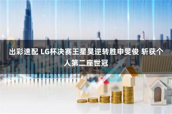 出彩速配 LG杯决赛王星昊逆转胜申旻俊 斩获个人第二座世冠