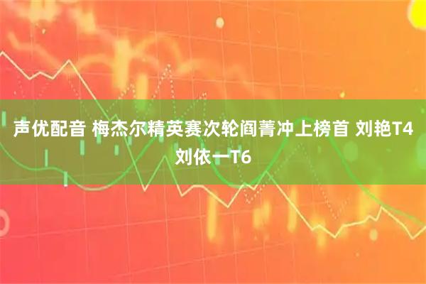 声优配音 梅杰尔精英赛次轮阎菁冲上榜首 刘艳T4刘依一T6