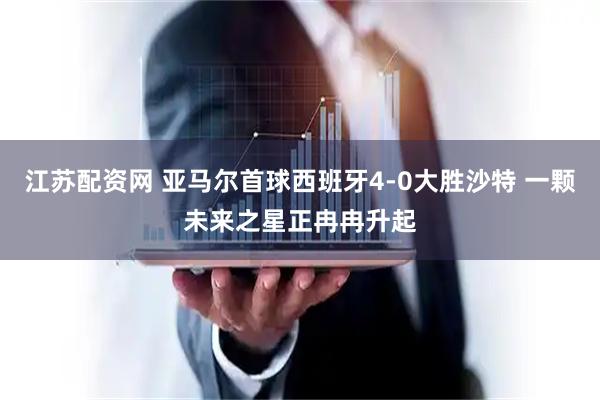 江苏配资网 亚马尔首球西班牙4-0大胜沙特 一颗未来之星正冉冉升起