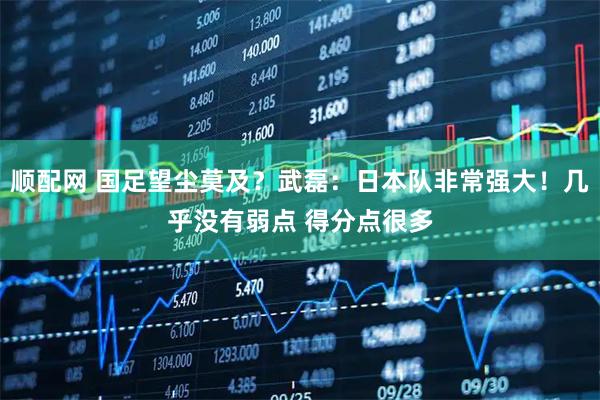 顺配网 国足望尘莫及？武磊：日本队非常强大！几乎没有弱点 得分点很多