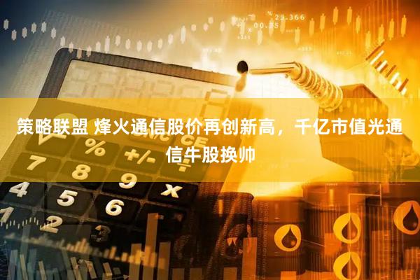 策略联盟 烽火通信股价再创新高，千亿市值光通信牛股换帅