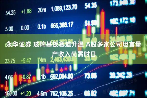 永华证券 玻璃基板赛道升温 A股多家公司坦言量产收入尚需时日