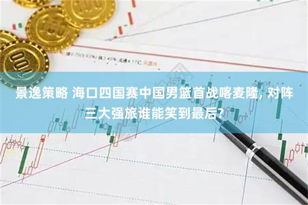 景逸策略 海口四国赛中国男篮首战喀麦隆, 对阵三大强旅谁能笑到最后?