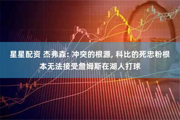 星星配资 杰弗森: 冲突的根源, 科比的死忠粉根本无法接受詹姆斯在湖人打球