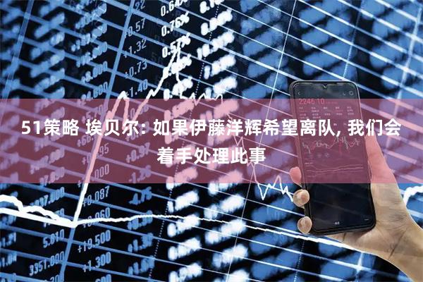 51策略 埃贝尔: 如果伊藤洋辉希望离队, 我们会着手处理此事