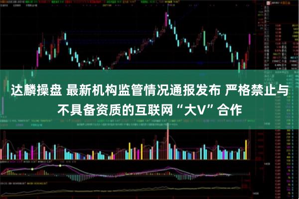 达麟操盘 最新机构监管情况通报发布 严格禁止与不具备资质的互联网“大V”合作