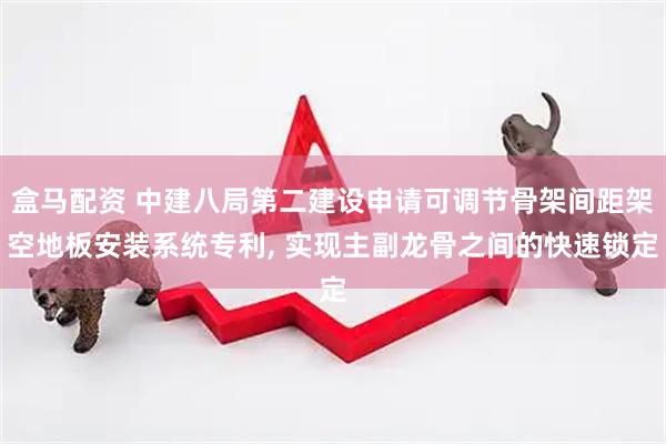 盒马配资 中建八局第二建设申请可调节骨架间距架空地板安装系统专利, 实现主副龙骨之间的快速锁定