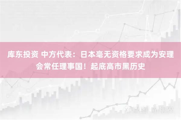 库东投资 中方代表：日本毫无资格要求成为安理会常任理事国！起底高市黑历史