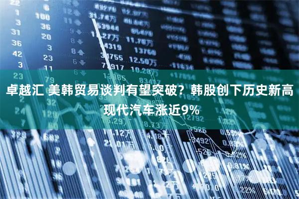 卓越汇 美韩贸易谈判有望突破？韩股创下历史新高 现代汽车涨近9%