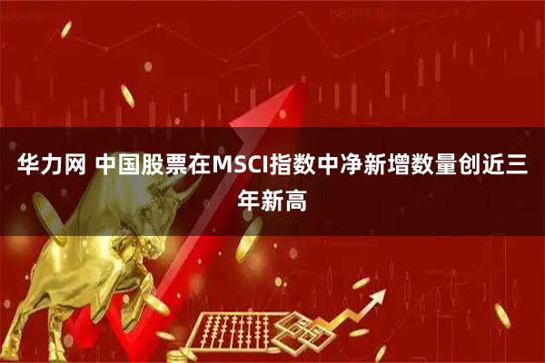 华力网 中国股票在MSCI指数中净新增数量创近三年新高