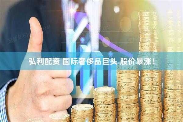 弘利配资 国际奢侈品巨头 股价暴涨！