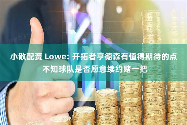 小散配资 Lowe: 开拓者亨德森有值得期待的点 不知球队是否愿意续约赌一把