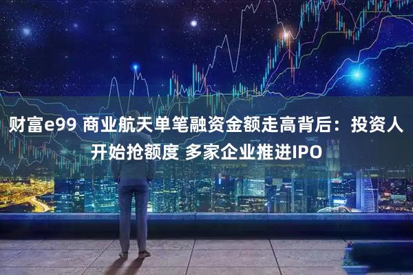 财富e99 商业航天单笔融资金额走高背后：投资人开始抢额度 多家企业推进IPO