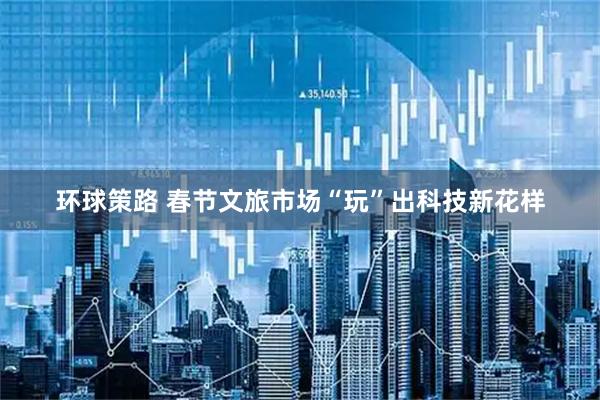 环球策路 春节文旅市场“玩”出科技新花样