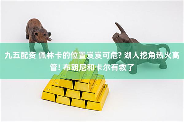 九五配资 佩林卡的位置岌岌可危? 湖人挖角热火高管! 布朗尼和卡尔有救了