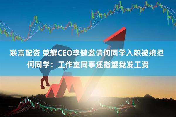 联富配资 荣耀CEO李健邀请何同学入职被婉拒 何同学：工作室同事还指望我发工资