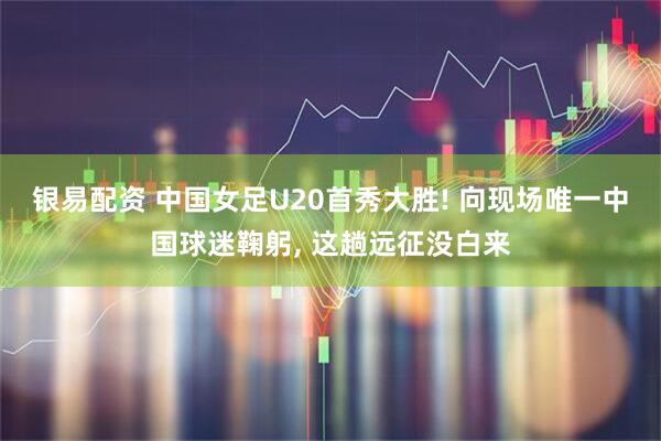 银易配资 中国女足U20首秀大胜! 向现场唯一中国球迷鞠躬, 这趟远征没白来
