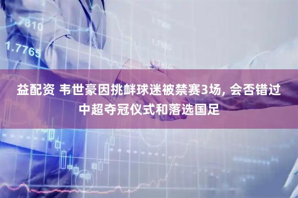 益配资 韦世豪因挑衅球迷被禁赛3场, 会否错过中超夺冠仪式和落选国足
