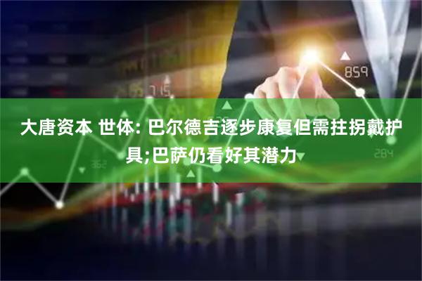 大唐资本 世体: 巴尔德吉逐步康复但需拄拐戴护具;巴萨仍看好其潜力